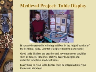 Medieval Project: Table Display     If you are interested in winning a ribbon in the judged portion of the Medieval Faire, your table display must be a knockout!!  Good table displays are creative and have numerous tangibles such as models, timelines, archival records, recipes and authentic food from medieval times. Everything on your table display must be integrated into your theme and stand out. 
