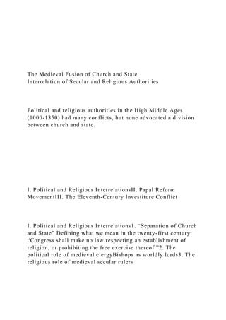 The Medieval Fusion of Church and State
Interrelation of Secular and Religious Authorities
Political and religious authorities in the High Middle Ages
(1000-1350) had many conflicts, but none advocated a division
between church and state.
I. Political and Religious InterrelationsII. Papal Reform
MovementIII. The Eleventh-Century Investiture Conflict
I. Political and Religious Interrelations1. “Separation of Church
and State” Defining what we mean in the twenty-first century:
“Congress shall make no law respecting an establishment of
religion, or prohibiting the free exercise thereof.”2. The
political role of medieval clergyBishops as worldly lords3. The
religious role of medieval secular rulers
 