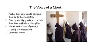The Vows of a Monk
- Part of their vow was to dedicate
their life to the monastery
- Give up worldly goods and devote
their lives to God and discipline
- Monks took a Vow of poverty,
chastity and obedience
- Could not marry
 
