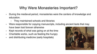 Why Were Monasteries Important?
- During the medieval period, monasteries were the centers of knowledge and
education.
- They maintained schools and libraries
- Were responsible for copying manuscripts, including ancient texts that may
have been lost forever otherwise
- Kept records of what was going on at the time
- Charitable works, such as feeding the hungry
- and distributing medicine (early hospitals)
 