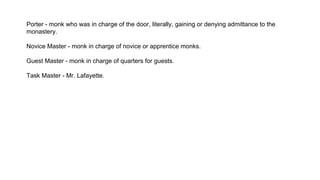 Porter - monk who was in charge of the door, literally, gaining or denying admittance to the
monastery.
Novice Master - monk in charge of novice or apprentice monks.
Guest Master - monk in charge of quarters for guests.
Task Master - Mr. Lafayette.
 