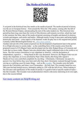 The Medieval Period Essay
A set point in the historical time line stands as the medieval period. The medieval period in history
was the era in European history – from around the 5th to the 15th century, coming after the fall of
the Western Roman Empire, and preceding the start of the early modern era. This historical time
period has been long since been the victim of film directors and romantic novelists, which has lead
to the common, but false, idea of the medieval period consisting of knights and damsels in distress,
wizards and dragons, and castles and battles. Although mainly wrong in most parts and being highly
historically inaccurate – some aspects of the dramatic works do play true to the original time period.
Certainly within British/English history we...show more content...
Another relevant role of the medieval period was the development of parliament later in the period.
It is of high relevance to society today – as the controlling force of the country arose from the
proposed council of 25 (Magna Carta) and developed into the fully fledged House of Commons and
Lords that we know today. Magna Carta also played other, hugely influential roles in the world as we
know. The first written constitution is very important in America– with the declaration of
independence, signed in ... – being based on this very document. However, the Magna Carta was not
always this important, as it was annulled by Pope Urban shortly after King John signed it.
Medieval lives were controlled completely by one thing – Christianity. Christianity was part of a
person's live from before they were born until after they died. Christianity rocketed through Europe,
serving as a unifying cause for many things – such as the crusades. The crusades were the battle
between the Christianity and Islam, over Christendom – the holy land. The crusades lasted for over
200 years but had limited success, ultimately ending in 1291 with the fall of acre. When looking at
the relevance and significance of the medieval period, it is good to look at specific medieval topics –
like the Crusades. The Crusades were an phenomenon which is obviously interesting in its own right,
due to the reasons behind
Get more content on HelpWriting.net
 