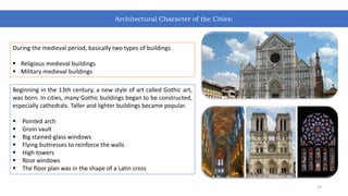 During the medieval period, basically two types of buildings
 Religious medieval buildings
 Military medieval buildings
Beginning in the 13th century, a new style of art called Gothic art,
was born. In cities, many Gothic buildings began to be constructed,
especially cathedrals. Taller and lighter buildings became popular.
 Pointed arch
 Groin vault
 Big stained-glass windows
 Flying buttresses to reinforce the walls
 High towers
 Rose windows
 The floor plan was in the shape of a Latin cross
Architectural Character of the Cities:
13
 