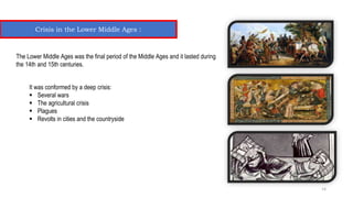 Crisis in the Lower Middle Ages :
The Lower Middle Ages was the final period of the Middle Ages and it lasted during
the 14th and 15th centuries.
It was conformed by a deep crisis:
 Several wars
 The agricultural crisis
 Plagues
 Revolts in cities and the countryside
14
 