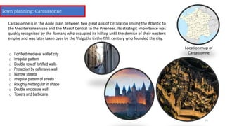 Location map of
Carcassonne
Carcassonne is in the Aude plain between two great axis of circulation linking the Atlantic to
the Mediterranean sea and the Massif Central to the Pyrenees. Its strategic importance was
quickly recognized by the Romans who occupied its hilltop until the demise of their western
empire and was later taken over by the Visigoths in the fifth century who founded the city.
o Fortified medieval walled city
o Irregular pattern
o Double row of fortified walls
o Protection by defensive wall
o Narrow streets
o Irregular pattern of streets
o Roughly rectangular in shape
o Double enclosure wall
o Towers and barbicans
Town planning: Carcassonne
16
 