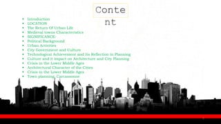 Conte
nt
 Introduction
 LOCATION
 The Return Of Urban Life
 Medieval towns Characteristics
 SIGNIFICANCE:
 Political Background
 Urban Activities
 City Government and Culture
 Technological Achievement and Its Reflection in Planning
 Culture and it impact on Architecture and City Planning
 Crisis in the Lower Middle Ages
 Architectural Character of the Cities
 Crisis in the Lower Middle Ages
 Town planning: Carcassonne
2
 