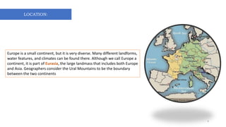 LOCATION:
Europe is a small continent, but it is very diverse. Many different landforms,
water features, and climates can be found there. Although we call Europe a
continent, it is part of Eurasia, the large landmass that includes both Europe
and Asia. Geographers consider the Ural Mountains to be the boundary
between the two continents
4
 