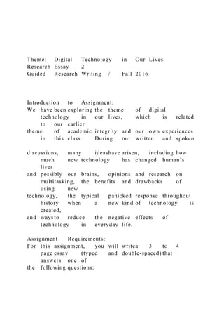 Theme: Digital Technology in Our Lives
Research Essay 2
Guided Research Writing / Fall 2016
Introduction to Assignment:
We have been exploring the theme of digital
technology in our lives, which is related
to our earlier
theme of academic integrity and our own experiences
in this class. During our written and spoken
discussions, many ideashave arisen, including how
much new technology has changed human’s
lives
and possibly our brains, opinions and research on
multitasking, the benefits and drawbacks of
using new
technology, the typical panicked response throughout
history when a new kind of technology is
created,
and ways to reduce the negative effects of
technology in everyday life.
Assignment Requirements:
For this assignment, you will writea 3 to 4
page essay (typed and double-spaced) that
answers one of
the following questions:
 