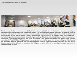 Final Composition and what I did in the edit. This is my final shoot of the common room at school.  In this shoot I decided to take 34 shots of the common room, moving the camera slightly to the right every time. In the editing process, I put all of the photos together, lining them up as well as I could, to create the wide angle view of the common room. I also used the levels tool in Photoshop to try and match the light in each individual photo, as they were all different – which is something that I would change if I did this shoot again, I would have used a manual setting on the camera so I could change the light sensitivity of the lens, so that the brightness of the shots were more consecutive.  I would relate this piece of work to the photographer David Hilliard. I would relate it to Hilliard’s photo ‘Ponchos’ rather than ‘In Pursuit Of Other Things’ because it contains more than one figure, and they are also walking out of the frame of the photograph. Although, the mood,  light, and the atmosphere is not the same (the complete opposite in fact) and also the locations are completely different, the panoramic style still gives the same  effect to the overall photo, as you are wondering where the people are going. 