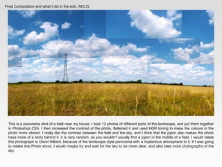 Final Composition and what I did in the edit. (NO.2) This is a panorama shot of a field near my house. I took 12 photos of different parts of the landscape, and put them together in Photoshop CS5. I then increased the contrast of the photo, flattened it and used HDR toning to make the colours in the photo more vibrant. I really like the contrast between the field and the sky, and I think that the pylon also makes the photo have more of a story behind it, it is very random, as you wouldn't usually find a pylon in the middle of a field. I would relate this photograph to  David Hilliard, because of the landscape style panorama with a mysterious atmosphere to it. If I was going to retake this Photo shoot, I would maybe try and wait for the sky to be more clear, and also take more photographs of the sky. 