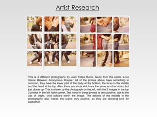 Artist Research This is 2 different photographs by  Juan Felipe Rubio, taken from the series ‘ Love Scene Between Anonymous Couple.’  All of the photos above have something in common, they have the lower part of the body at the bottom, the torso in the middle and the head at the top. Also, there are shots which are the same as other shots, but just closer up. This is shown by the photograph on the left, with the 2 images in the top 2 photos in the left hand corner. The mood in these photos is very positive, due to the use of bright, vivid colours within the image. The actions of the models in the photography also makes the scene very positive, as they are showing love for eachother.  