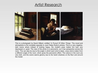 Artist Research This is a photograph by David Hilliard, entitled  ‘In Pursuit Of Other Things.’  The mood and atmosphere is the complete opposite to Juan Felipe Rubio’s photos. This is a very negative, dark scene where instead of looking happy, the model’s pose makes him look very depressed or upset. The view of the photo is a panoramic, as it has perspective across the room. This can also be due to the angle in which each shot is taken, every shot is taken from a different angle of the room, which gives the panoramic effect. The colours in the room are very dark, and the scene seems gloomy due to the harsh shadows on the floor and around the model. 