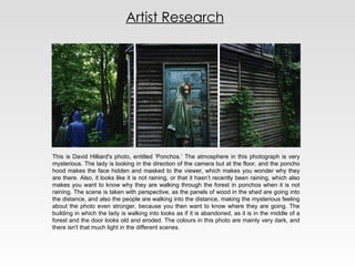 Artist Research This is David Hilliard's photo, entitled ‘Ponchos.’ The atmosphere in this photograph is very mysterious. The lady is looking in the direction of the camera but at the floor, and the poncho hood makes the face hidden and masked to the viewer, which makes you wonder why they are there. Also, it looks like it is not raining, or that it hasn’t recently been raining, which also makes you want to know why they are walking through the forest in ponchos when it is not raining. The scene is taken with perspective, as the panels of wood in the shed are going into the distance, and also the people are walking into the distance, making the mysterious feeling about the photo even stronger, because you then want to know where they are going. The building in which the lady is walking into looks as if it is abandoned, as it is in the middle of a forest and the door looks old and eroded. The colours in this photo are mainly very dark, and there isn't that much light in the different scenes. 