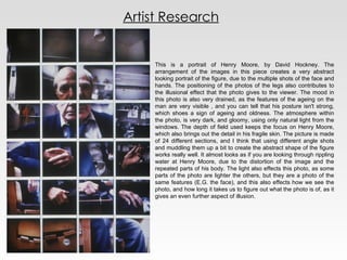 Artist Research This is a portrait of Henry Moore, by David Hockney. The arrangement of the images in this piece creates a very abstract looking portrait of the figure, due to the multiple shots of the face and hands. The positioning of the photos of the legs also contributes to the illusional effect that the photo gives to the viewer. The mood in this photo is also very drained, as the features of the ageing on the man are very visible , and you can tell that his posture isn't strong, which shoes a sign of ageing and oldness. The atmosphere within the photo, is very dark, and gloomy, using only natural light from the windows. The depth of field used keeps the focus on Henry Moore, which also brings out the detail in his fragile skin. The picture is made of 24 different sections, and I think that using different angle shots and muddling them up a bit to create the abstract shape of the figure works really well. It almost looks as if you are looking through rippling water at Henry Moore, due to the distortion of the image and the repeated parts of his body. The light also effects this photo, as some parts of the photo are lighter the others, but they are a photo of the same features (E.G. the face), and this also effects how we see the photo, and how long it takes us to figure out what the photo is of, as it gives an even further aspect of illusion. 