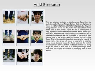 Artist Research This is a selection of photos by Lee Summers. Taken from his collection called ‘Portrait Triptych Series.’ Each set of photos is made of 3 different photos, all of different people, but they are doing the same poses and the photos have been taken of the same parts of their bodies. Again, this set of photos gives a very mysterious atmosphere to the viewer, and it makes you think a lot about what the photo is trying to achieve and why it has been put together like this. The mood of the photo is very neutral, due to the emotionless expressions on the models faces. The lighting used in this photo seems to be natural, it could maybe have a few soft boxes or area lights to stop too many sharp shadows across the facial area, so the neutral expressions are clarified. I Think That Lee Summers was trying to get the viewer to think what all of these poses might mean and what he is trying to achieve by arranging them in this format. 