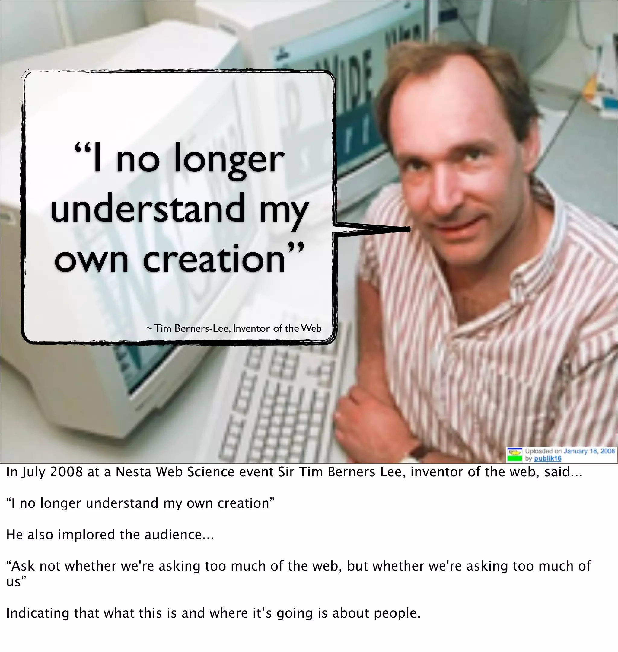 “I no longer
      understand my
      own creation”
                      ~ Tim Berners-Lee, Inventor of the Web




In July 2008 at a Nesta Web Science event Sir Tim Berners Lee, inventor of the web, said...

“I no longer understand my own creation”

He also implored the audience...

“Ask not whether we're asking too much of the web, but whether we're asking too much of
us”

Indicating that what this is and where it’s going is about people.
 