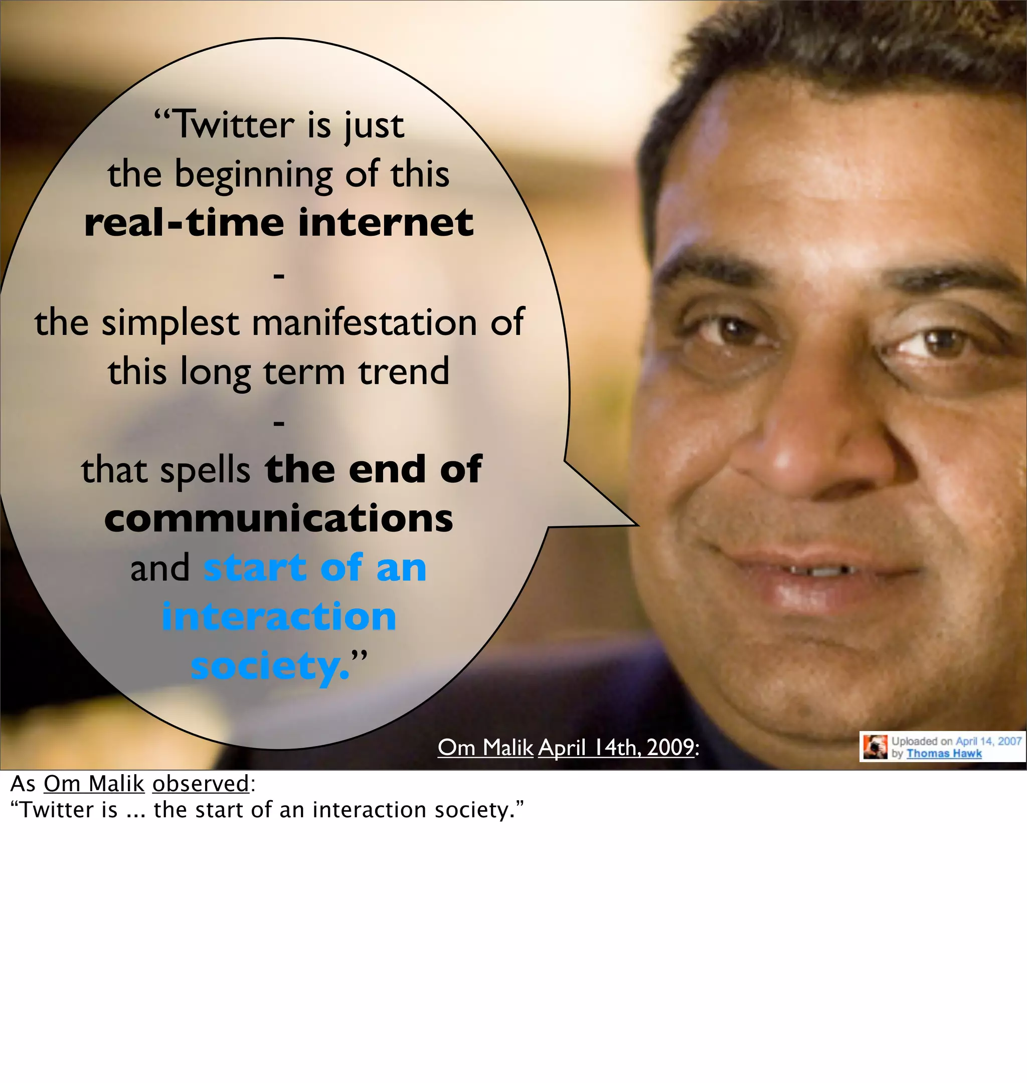 “Twitter is just
       the beginning of this
     real-time internet
                  -
  the simplest manifestation of
       this long term trend
                  -
     that spells the end of
      communications
        and start of an
           interaction
             society.”
                                            Om Malik April 14th, 2009:
As Om Malik observed:
“Twitter is ... the start of an interaction society.”
 
