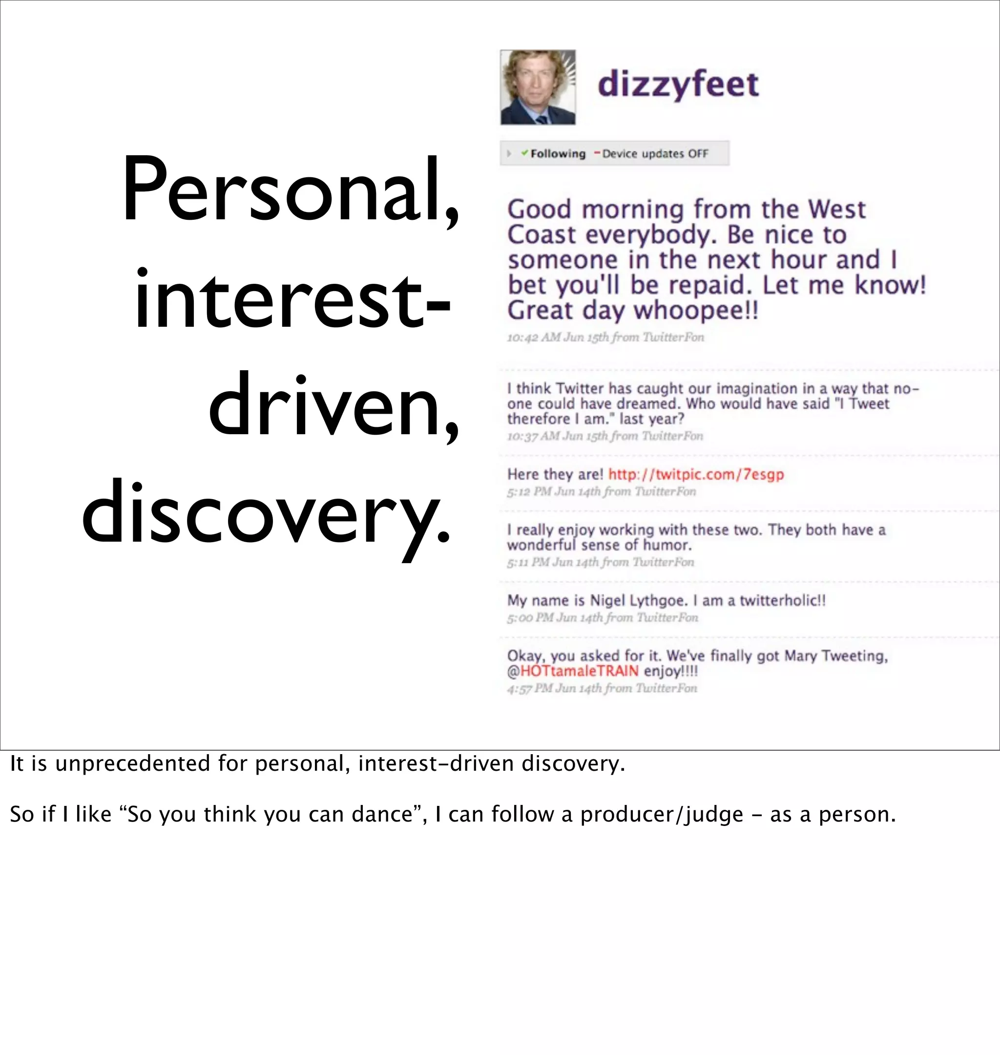 Personal,
       interest-
          driven,
      discovery.

It is unprecedented for personal, interest-driven discovery.

So if I like “So you think you can dance”, I can follow a producer/judge - as a person.
 