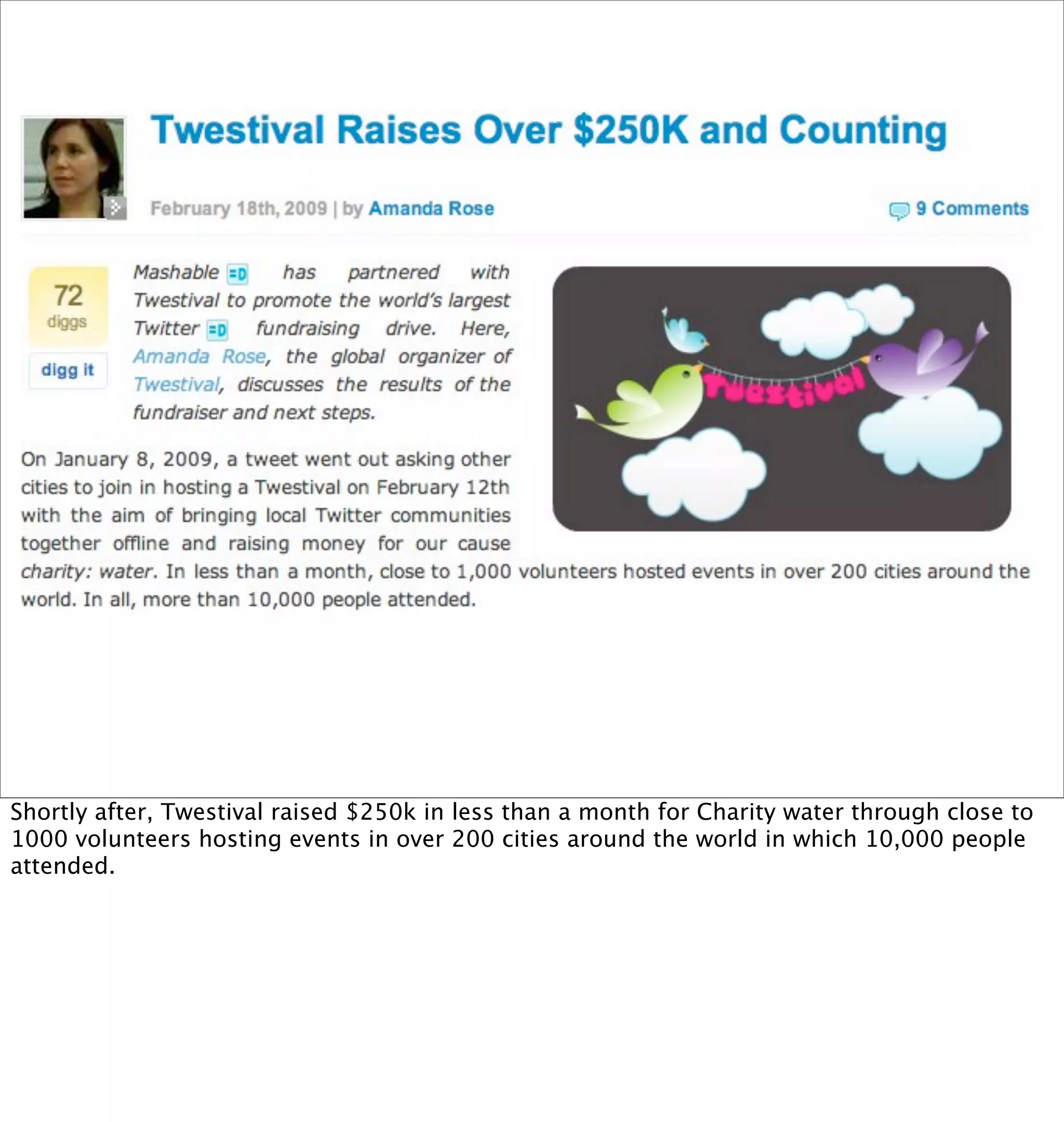 Shortly after, Twestival raised $250k in less than a month for Charity water through close to
1000 volunteers hosting events in over 200 cities around the world in which 10,000 people
attended.
 
