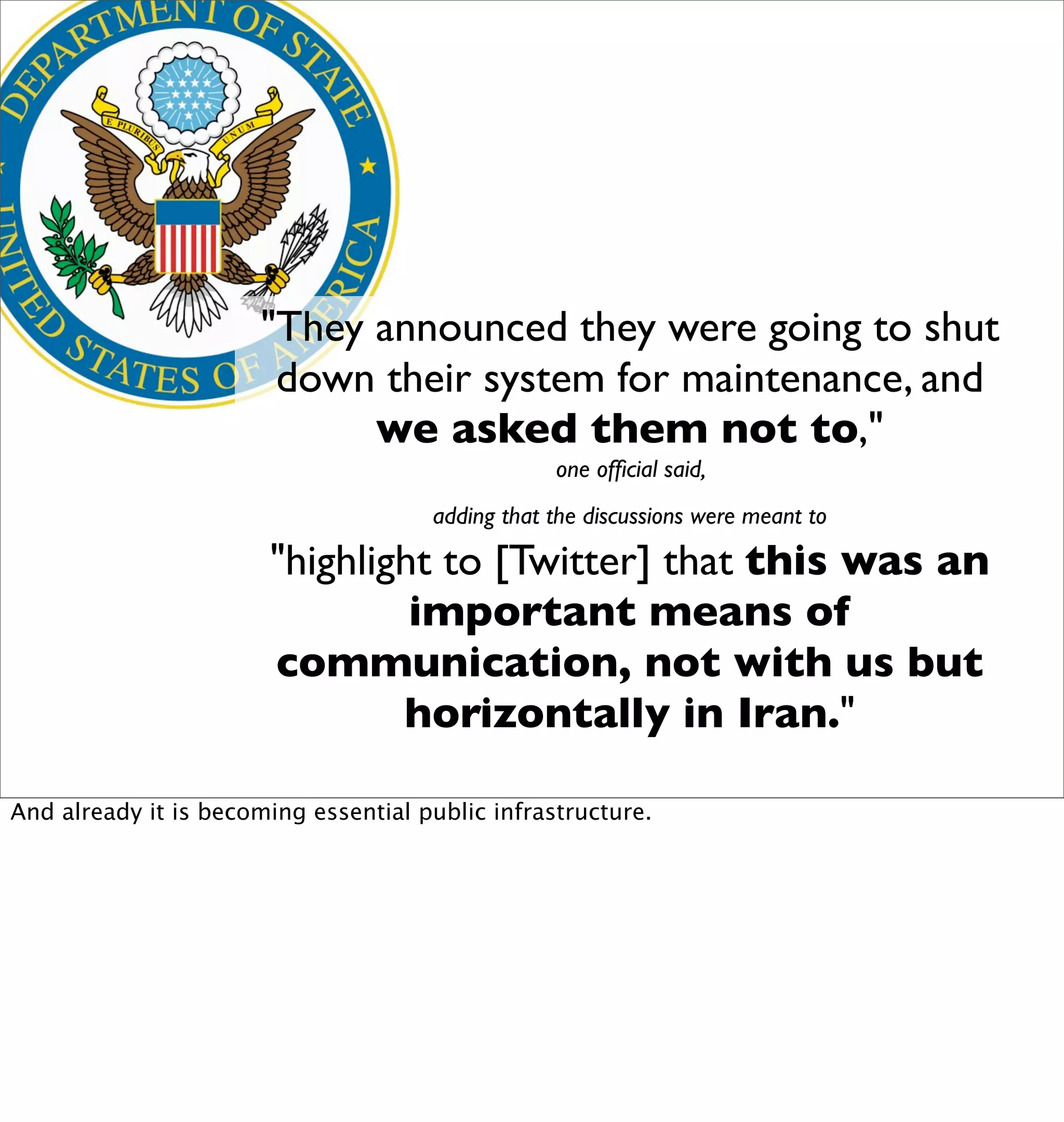 "They announced they were going to shut
                        down their system for maintenance, and
                             we asked them not to,"
                                                  one ofﬁcial said,
                                      adding that the discussions were meant to

                       "highlight to [Twitter] that this was an
                                important means of
                       communication, not with us but
                               horizontally in Iran."

And already it is becoming essential public infrastructure.
 