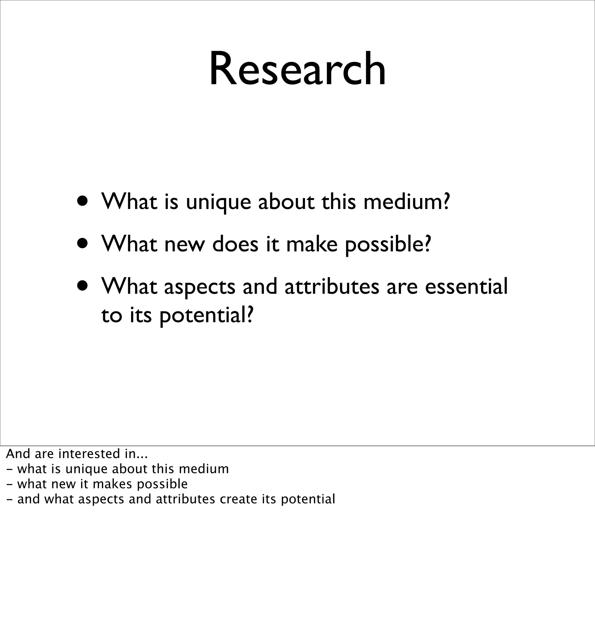 Research

           • What is unique about this medium?
           • What new does it make possible?
           • What aspects and attributes are essential
               to its potential?




And are interested in...
- what is unique about this medium
- what new it makes possible
- and what aspects and attributes create its potential
 