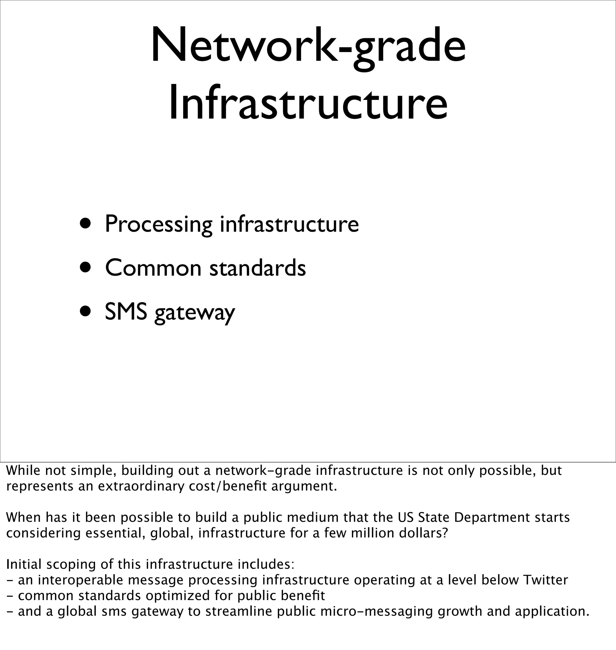 Network-grade
                      Infrastructure

           • Processing infrastructure
           • Common standards
           • SMS gateway


While not simple, building out a network-grade infrastructure is not only possible, but
represents an extraordinary cost/beneﬁt argument.

When has it been possible to build a public medium that the US State Department starts
considering essential, global, infrastructure for a few million dollars?

Initial scoping of this infrastructure includes:
- an interoperable message processing infrastructure operating at a level below Twitter
- common standards optimized for public beneﬁt
- and a global sms gateway to streamline public micro-messaging growth and application.
 