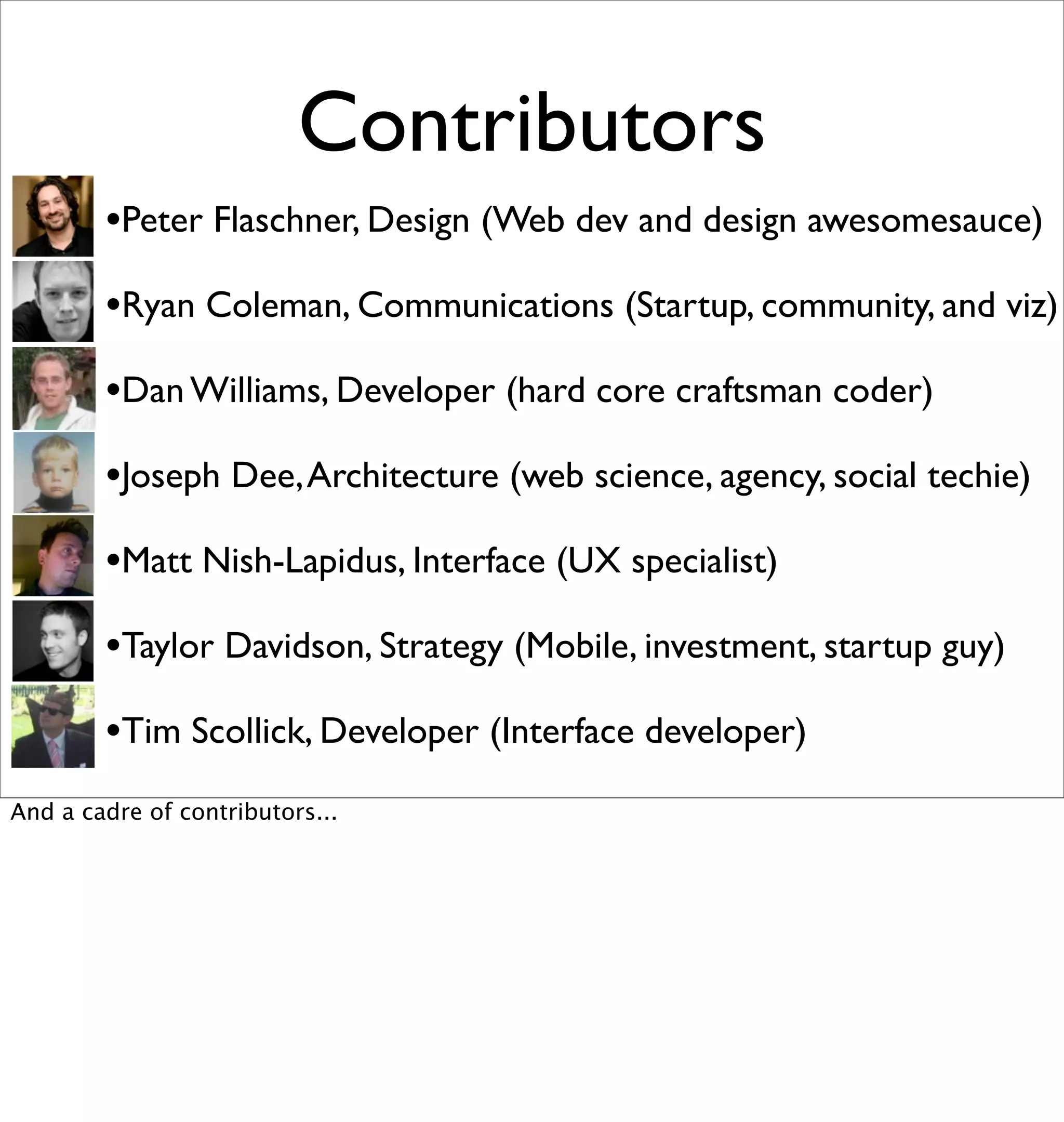 Contributors
        •Peter Flaschner, Design (Web dev and design awesomesauce)
        •Ryan Coleman, Communications (Startup, community, and viz)
        •Dan Williams, Developer (hard core craftsman coder)
        •Joseph Dee, Architecture (web science, agency, social techie)
        •Matt Nish-Lapidus, Interface (UX specialist)
        •Taylor Davidson, Strategy (Mobile, investment, startup guy)
        •Tim Scollick, Developer (Interface developer)
And a cadre of contributors...
 