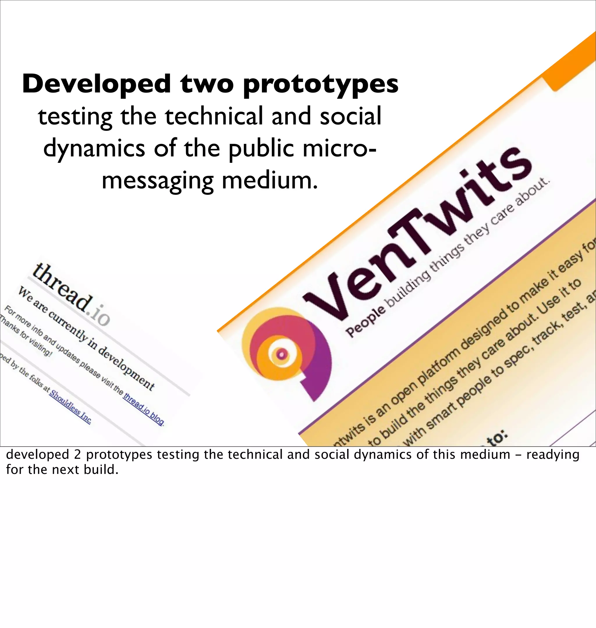 Developed two prototypes
   testing the technical and social
    dynamics of the public micro-
         messaging medium.




developed 2 prototypes testing the technical and social dynamics of this medium - readying
for the next build.
 