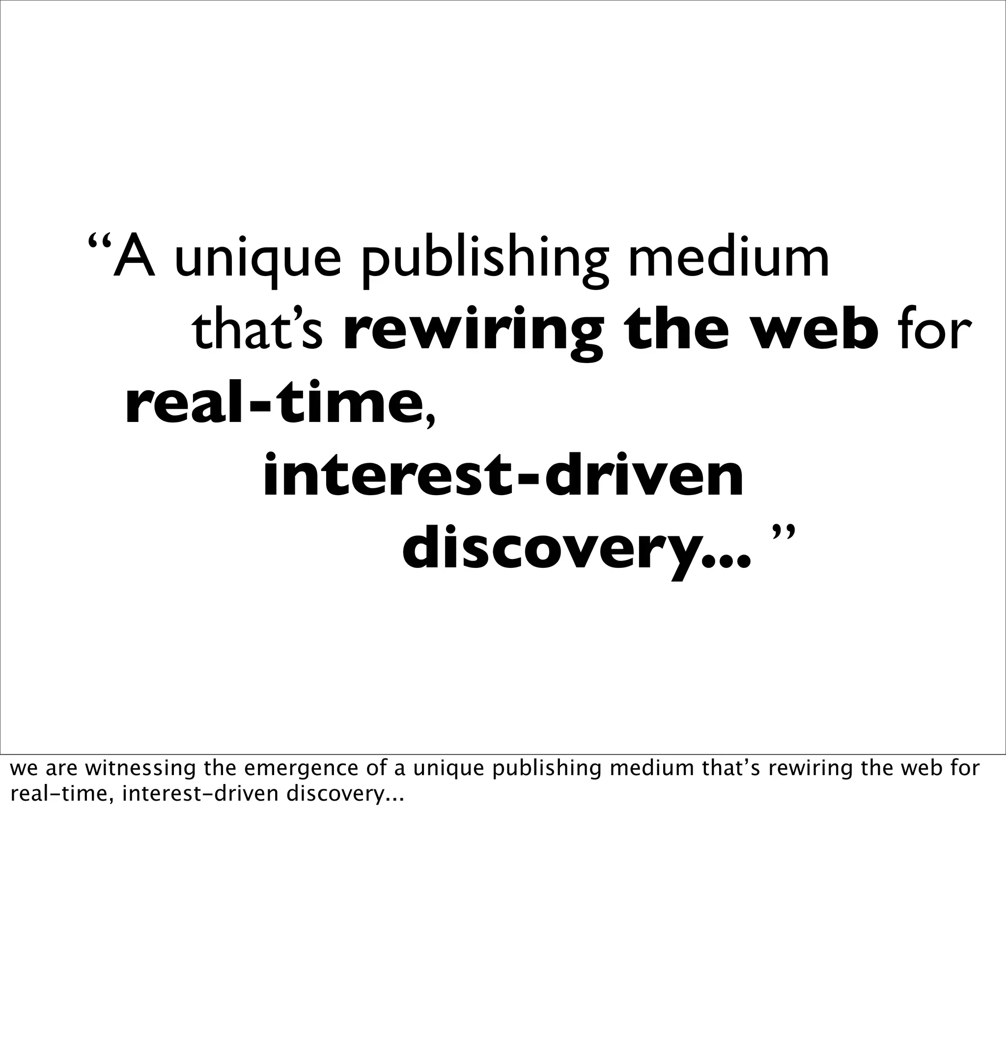 “A unique publishing medium
           that’s rewiring the web for
        real-time,
              interest-driven
                    discovery... ”


we are witnessing the emergence of a unique publishing medium that’s rewiring the web for
real-time, interest-driven discovery...
 