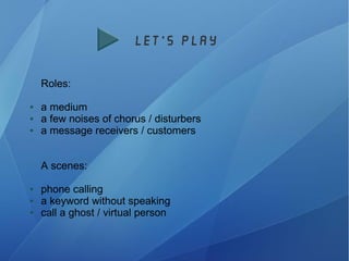 let's play
Roles:
● a medium
● a few noises of chorus / disturbers
● a message receivers / customers
A scenes:
● phone calling
● a keyword without speaking
● call a ghost / virtual person
 