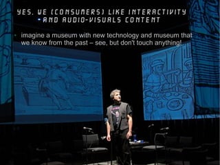 yes, we (consumers) like interactivity
and audio-visuals content
● imagine a museum with new technology and museum that
we know from the past – see, but don't touch anything!
 