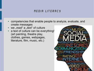 media literacy
● competencies that enable people to analyze, evaluate, and
create messages
● we „read“ a „text“ of culture
● a text of culture can be everything!
(art painting, theatre play,
clothes, games, webpages,
literature, film, music, etc.)
 