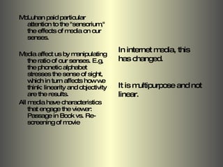 McLuhan paid particular attention to the "sensorium," the effects of media on our senses. Media affect us by manipulating the ratio of our senses. E.g, the phonetic alphabet stresses the sense of sight, which in turn affects how we think: linearity and objectivity are the results.  All media have characteristics that engage the viewer: Passage in Book vs. Re-screening of movie In internet media, this  has changed.  It is multipurpose and not linear. 