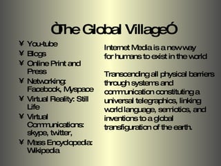 “ The Global Village” You-tube Blogs Online Print and Press Networking: Facebook, Myspace Virtual Reality: Still Life Virtual Communications: skype, twitter, Mass Encyclopedia: Wikipedia Internet Media is a new way  for humans to exist in the world Transcending all physical barriers through systems and communication constituting a universal telegraphics, linking world language, semiotics, and inventions to a global transfiguration of the earth. 