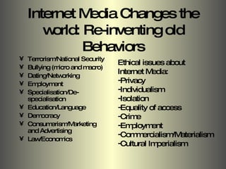 Internet Media Changes the world: Re-inventing old Behaviors Terrorism/National Security Bullying (micro and macro) Dating/Networking Employment Specialisation/De-specialisation Education/Language Democracy Consumerism/Marketing and Advertising Law/Economics Ethical issues about  Internet Media: Privacy Individualism Isolation Equality of access Crime Employment Commercialism/Materialism Cultural Imperialism 