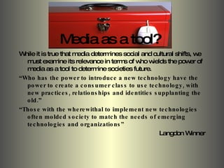 Media as a tool? While it is true that media determines social and cultural shifts, we must examine its relevance in terms of who wields the power of media as a tool to determine societies future. “ Who has the power to introduce a new technology have the power to create a consumer class to use technology, with new practices, relationships and identities supplanting the old.” “ Those with the wherewithal to implement new technologies often molded society to match the needs of emerging technologies and organizations” Langdon Winner 