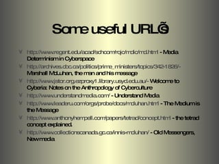 Some useful URL’s http://www.regent.edu/acad/schcom/rojc/mdic/md.html  - Media Determinism in Cyberspace http://archives.cbc.ca/politics/prime_ministers/topics/342-1826/-  Marshall McLuhan, the man and his message http://www.jstor.org.ezproxy1.library.usyd.edu.au/-  Welcome to Cyberia: Notes on the Anthropology of Cyberculture http://www.understandmedia.com/  - Understand Media http://www.leaderu.com/orgs/probe/docs/mcluhan.html  - The Medium is the Message http://www.anthonyhempell.com/papers/tetrad/concept.html  - the tetrad concept explained. http://www.collectionscanada.gc.ca/innis-mcluhan/  - Old Messengers, New media 