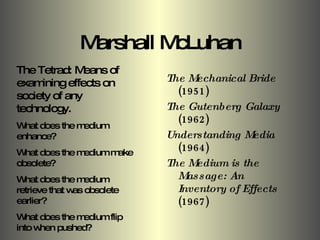 Marshall McLuhan The Mechanical Bride  (1951) The Gutenberg Galaxy  (1962) Understanding Media  (1964) The Medium is the Massage: An Inventory of Effects  (1967) The Tetrad: Means of examining effects on society of any technology. What does the medium enhance? What does the medium make obsolete? What does the medium retrieve that was obsolete earlier? What does the medium flip into when pushed? 