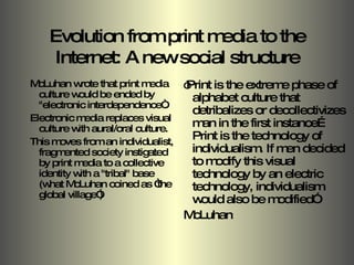 Evolution from print media to the Internet: A new social structure McLuhan wrote that print media culture would be ended by "electronic interdependence“.  Electronic media replaces visual culture with aural/oral culture.  This moves from an individualist, fragmented society instigated by print media to a collective identity with a "tribal" base (what McLuhan coined as “the global village”) “ Print is the extreme phase of alphabet culture that detribalizes or decollectivizes man in the first instance… Print is the technology of individualism. If men decided to modify this visual technology by an electric technology, individualism would also be modified” McLuhan  