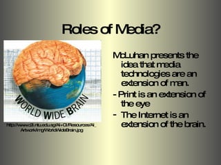 Roles of Media? McLuhan presents the idea that media technologies are an extension of man. - Print is an extension of the eye  The Internet is an extension of the brain.  http://www.c2i.ntu.edu.sg/AI+CI/Resources/AI_Artwork/img/WorldWideBrain.jpg 