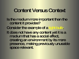 Content Versus Context Is the medium more important than the content it provides? Consider the example of a  light bulb . It does not have any content yet it is a medium that has a social effect, creating an environment by its mere presence, making previously unusable space relevant. 