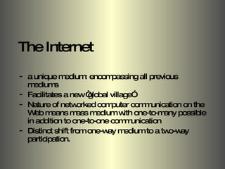 The Internet  a unique medium: encompassing all previous mediums Facilitates a new “global village”. Nature of networked computer communication on the Web means mass medium with one-to-many possible in addition to one-to-one communication Distinct shift from one-way medium to a two-way participation. 