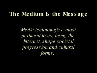 The Medium Is the Message Media technologies, most pertinent to us, being the Internet, shape societal progression and cultural forms.   