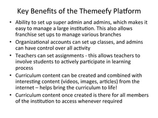 Key	
  Beneﬁts	
  of	
  the	
  Themeefy	
  PlaDorm	
  
•  Ability	
  to	
  set	
  up	
  super	
  admin	
  and	
  admins,	
  which	
  makes	
  it	
  
easy	
  to	
  manage	
  a	
  large	
  ins?tu?on.	
  This	
  also	
  allows	
  
franchise	
  set	
  ups	
  to	
  manage	
  various	
  branches	
  
•  Organiza?onal	
  accounts	
  can	
  set	
  up	
  classes,	
  and	
  admins	
  
can	
  have	
  control	
  over	
  all	
  ac?vity	
  
•  Teachers	
  can	
  set	
  assignments	
  -­‐	
  this	
  allows	
  teachers	
  to	
  
involve	
  students	
  to	
  ac?vely	
  par?cipate	
  in	
  learning	
  
process	
  
•  Curriculum	
  content	
  can	
  be	
  created	
  and	
  combined	
  with	
  
interes?ng	
  content	
  (videos,	
  images,	
  ar?cles)	
  from	
  the	
  
internet	
  –	
  helps	
  bring	
  the	
  curriculum	
  to	
  life!	
  
•  Curriculum	
  content	
  once	
  created	
  is	
  there	
  for	
  all	
  members	
  
of	
  the	
  ins?tu?on	
  to	
  access	
  whenever	
  required	
  
 