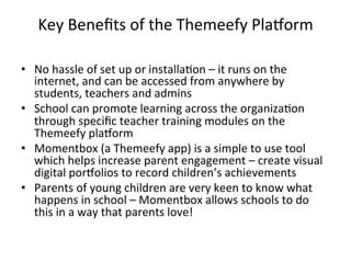 •  No	
  hassle	
  of	
  set	
  up	
  or	
  installa?on	
  –	
  it	
  runs	
  on	
  the	
  
internet,	
  and	
  can	
  be	
  accessed	
  from	
  anywhere	
  by	
  
students,	
  teachers	
  and	
  admins	
  
•  School	
  can	
  promote	
  learning	
  across	
  the	
  organiza?on	
  
through	
  speciﬁc	
  teacher	
  training	
  modules	
  on	
  the	
  
Themeefy	
  plaDorm	
  
•  Momentbox	
  (a	
  Themeefy	
  app)	
  is	
  a	
  simple	
  to	
  use	
  tool	
  
which	
  helps	
  increase	
  parent	
  engagement	
  –	
  create	
  visual	
  
digital	
  porDolios	
  to	
  record	
  children’s	
  achievements	
  
•  Parents	
  of	
  young	
  children	
  are	
  very	
  keen	
  to	
  know	
  what	
  
happens	
  in	
  school	
  –	
  Momentbox	
  allows	
  schools	
  to	
  do	
  
this	
  in	
  a	
  way	
  that	
  parents	
  love!	
  
Key	
  Beneﬁts	
  of	
  the	
  Themeefy	
  PlaDorm	
  
 