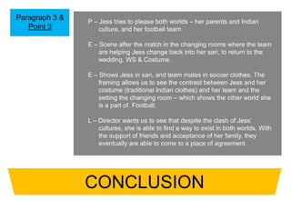 Paragraph 3 &
Point 3
P – Jess tries to please both worlds – her parents and Indian
culture, and her football team.
E – Scene after the match in the changing rooms where the team
are helping Jess change back into her sari, to return to the
wedding. WS & Costume.
E – Shows Jess in sari, and team mates in soccer clothes. The
framing allows us to see the contrast between Jess and her
costume (traditional Indian clothes) and her team and the
setting the changing room – which shows the other world she
is a part of. Football.
L – Director wants us to see that despite the clash of Jess’
cultures, she is able to find a way to exist in both worlds. With
the support of friends and acceptance of her family, they
eventually are able to come to a place of agreement.
CONCLUSION
 