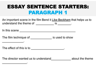 An important scene in the film Bend it Like Beckham that helps us to
understand the theme of ___________ is ________.
In this scene __________________________________
The film technique of _____________ is used to show
_____________.
The effect of this is to ____________________.
The director wanted us to understand____________ about the theme
_______________.
ESSAY SENTENCE STARTERS:
PARAGRAPH 1
 