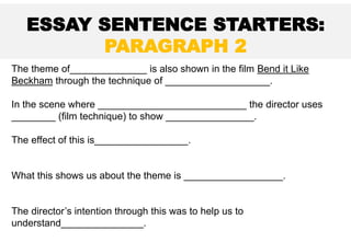 The theme of______________ is also shown in the film Bend it Like
Beckham through the technique of ___________________.
In the scene where ___________________________ the director uses
________ (film technique) to show ________________.
The effect of this is_________________.
What this shows us about the theme is __________________.
The director’s intention through this was to help us to
understand_______________.
ESSAY SENTENCE STARTERS:
PARAGRAPH 2
 