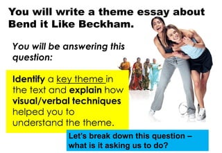 You will write a theme essay about
Bend it Like Beckham.
You will be answering this
question:
Identify a key theme in
the text and explain how
visual/verbal techniques
helped you to
understand the theme.
Let’s break down this question –
what is it asking us to do?
 