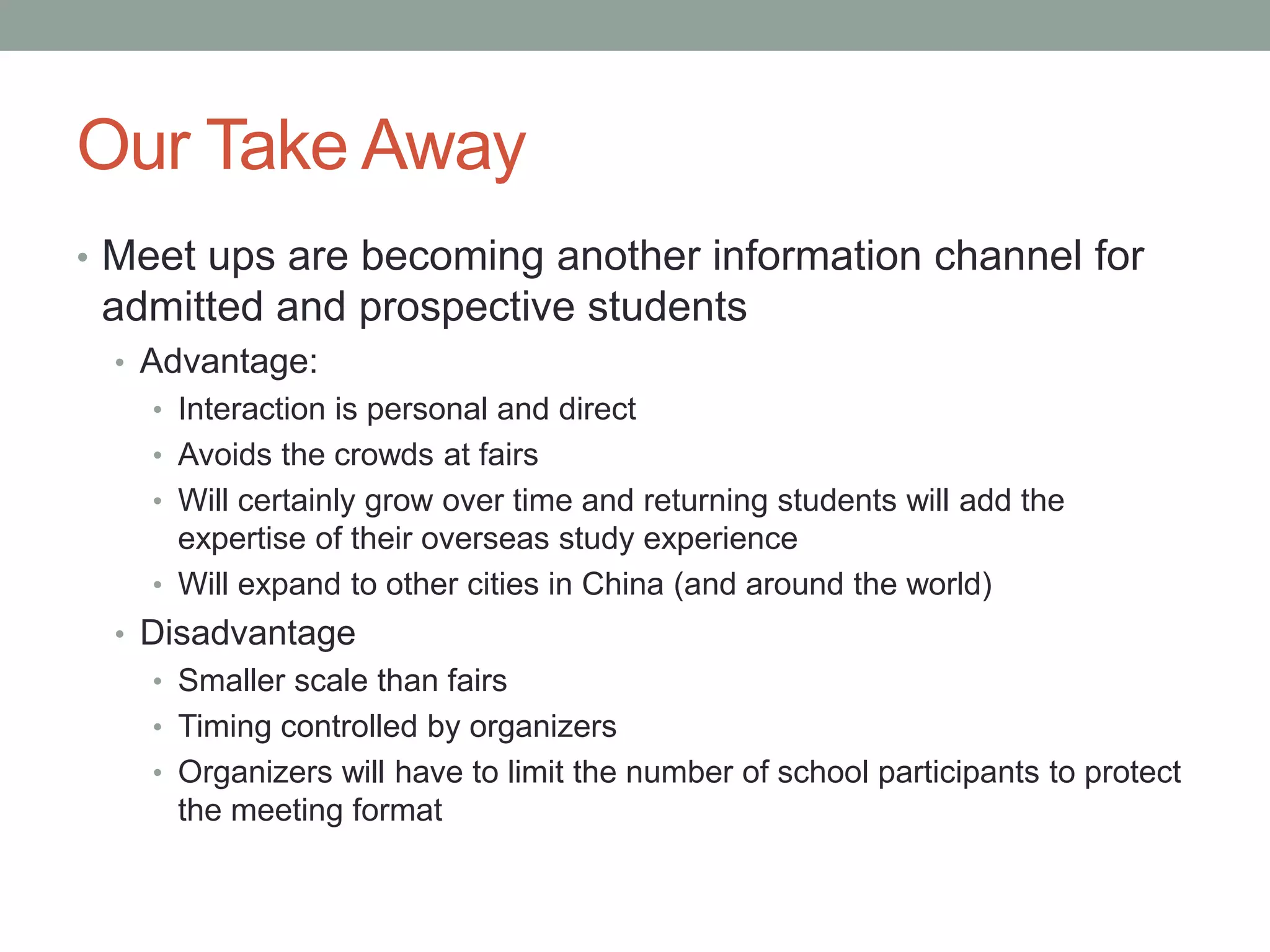 Our Take Away
• Meet ups are becoming another information channel for
admitted and prospective students
• Advantage:
• Interaction is personal and direct
• Avoids the crowds at fairs
• Will certainly grow over time and returning students will add the
expertise of their overseas study experience
• Will expand to other cities in China (and around the world)
• Disadvantage
• Smaller scale than fairs
• Timing controlled by organizers
• Organizers will have to limit the number of school participants to protect
the meeting format
 